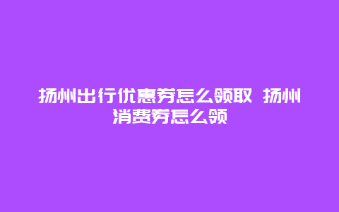 扬州出行优惠券怎么领取 扬州消费券怎么领