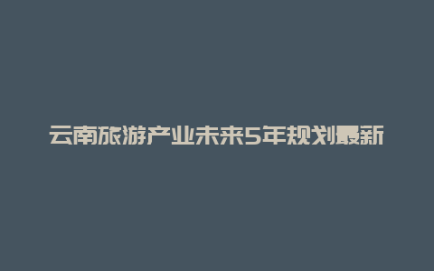 云南旅游产业未来5年规划最新