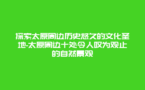 探索太原周边历史悠久的文化圣地-太原周边十处令人叹为观止的自然景观