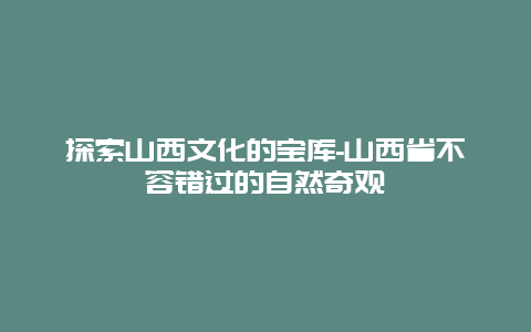 探索山西文化的宝库-山西省不容错过的自然奇观