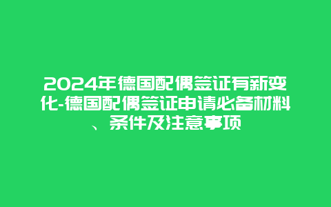 2024年德国配偶签证有新变化-德国配偶签证申请必备材料、条件及注意事项