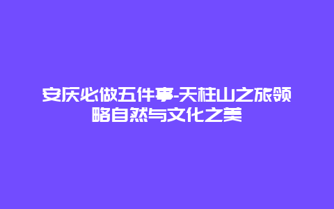 安庆必做五件事-天柱山之旅领略自然与文化之美