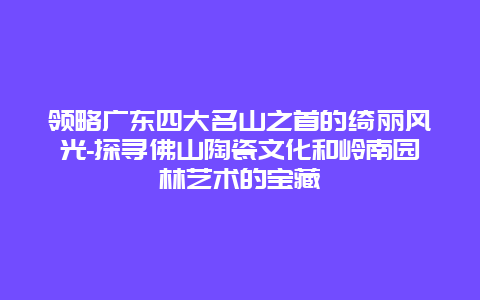 领略广东四大名山之首的绮丽风光-探寻佛山陶瓷文化和岭南园林艺术的宝藏