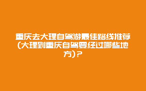 重庆去大理自驾游最佳路线推荐(大理到重庆自驾要经过哪些地方)？