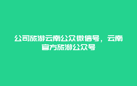 公司旅游云南公众微信号，云南官方旅游公众号