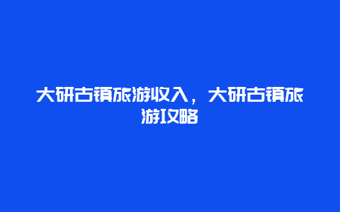 大研古镇旅游收入，大研古镇旅游攻略