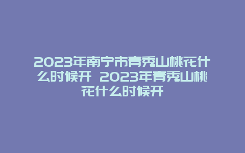 2024年南宁市青秀山桃花什么时候开 2024年青秀山桃花什么时候开