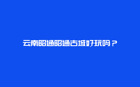 云南昭通昭通古城好玩吗？