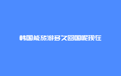 韩国能旅游多久回国呢现在