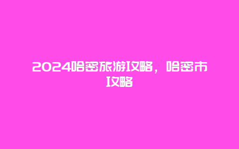 2024哈密旅游攻略，哈密市攻略