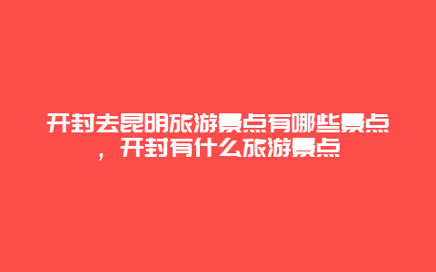 开封去昆明旅游景点有哪些景点，开封有什么旅游景点