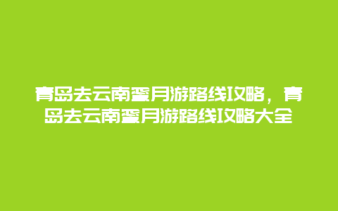 青岛去云南蜜月游路线攻略，青岛去云南蜜月游路线攻略大全