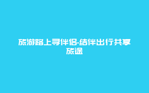 旅游路上寻伴侣-结伴出行共享旅途