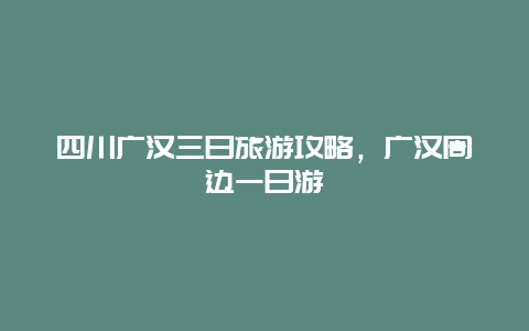 四川广汉三日旅游攻略，广汉周边一日游