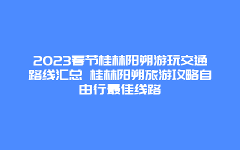 2024年春节桂林阳朔游玩交通路线汇总 桂林阳朔旅游攻略自由行最佳线路