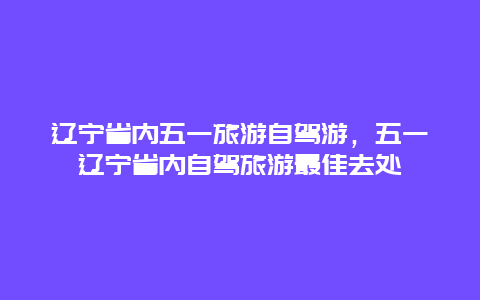 辽宁省内五一旅游自驾游，五一辽宁省内自驾旅游最佳去处