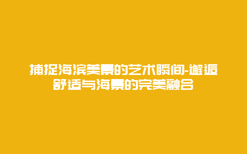 捕捉海滨美景的艺术瞬间-邂逅舒适与海景的完美融合