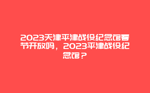 2024年天津平津战役纪念馆春节开放吗，2024年平津战役纪念馆？