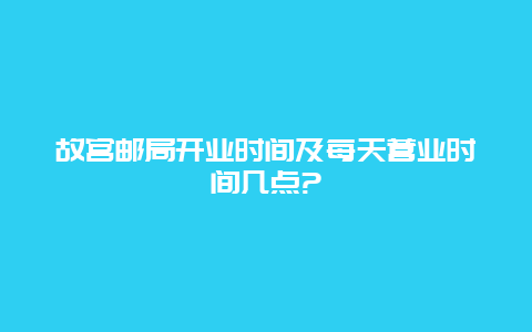 故宫邮局开业时间及每天营业时间几点?