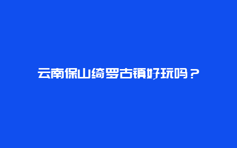 云南保山绮罗古镇好玩吗？