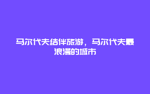 马尔代夫结伴旅游，马尔代夫最浪漫的城市