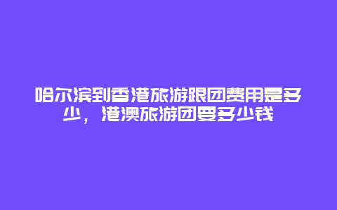 哈尔滨到香港旅游跟团费用是多少，港澳旅游团要多少钱