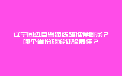 辽宁周边自驾游线路推荐哪条？哪个省份旅游体验最佳？