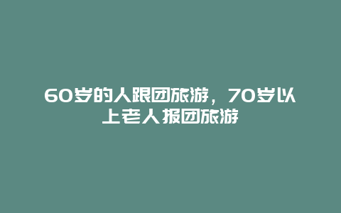 60岁的人跟团旅游，70岁以上老人报团旅游