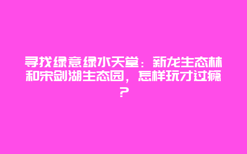 寻找绿意绿水天堂：新龙生态林和宋剑湖生态园，怎样玩才过瘾？