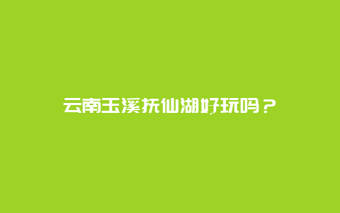 云南玉溪抚仙湖好玩吗？