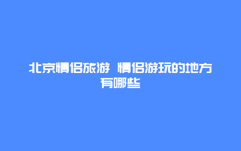 北京情侣旅游 情侣游玩的地方有哪些