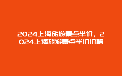 2024上海旅游景点半价，2024上海旅游景点半价价格