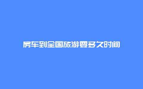 房车到全国旅游要多久时间