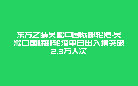 东方之睛吴淞口国际邮轮港-吴淞口国际邮轮港单日出入境突破2.3万人次