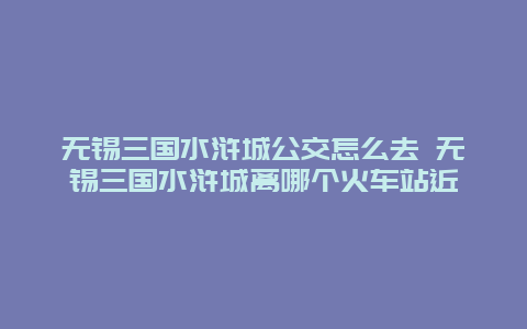 无锡三国水浒城公交怎么去 无锡三国水浒城离哪个火车站近