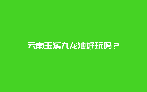 云南玉溪九龙池好玩吗？