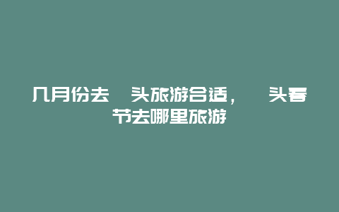 几月份去汕头旅游合适，汕头春节去哪里旅游