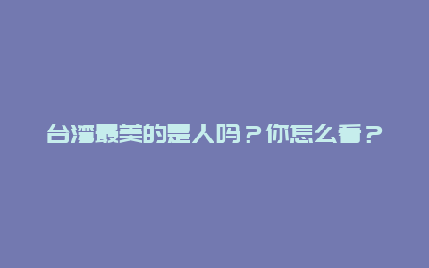 台湾最美的是人吗？你怎么看？