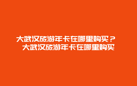 大武汉旅游年卡在哪里购买？ 大武汉旅游年卡在哪里购买