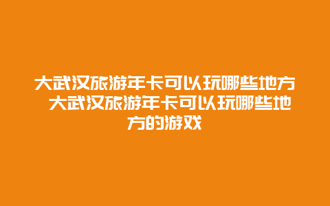 大武汉旅游年卡可以玩哪些地方 大武汉旅游年卡可以玩哪些地方的游戏