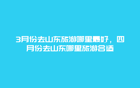 3月份去山东旅游哪里最好，四月份去山东哪里旅游合适