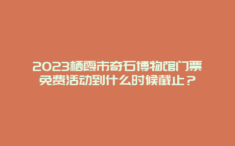 2024栖霞市奇石博物馆门票免费活动到什么时候截止？