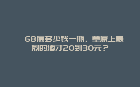 ﻿68度多少钱一瓶，草原上最烈的酒才20到30元？