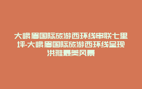 大峨眉国际旅游西环线串联七里坪-大峨眉国际旅游西环线呈现洪雅最美风景