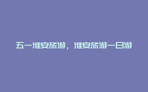 五一淮安旅游，淮安旅游一日游