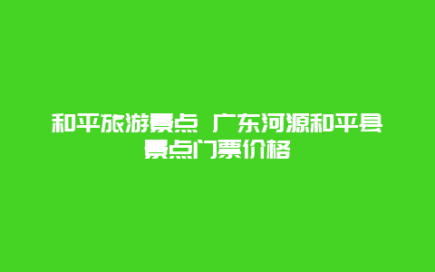 和平旅游景点 广东河源和平县景点门票价格