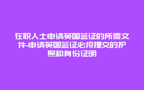 在职人士申请英国签证的所需文件-申请英国签证必须提交的护照和身份证明