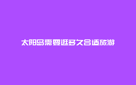 太阳岛需要逛多久合适旅游