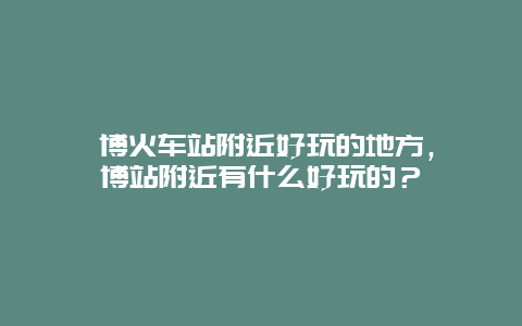 淄博火车站附近好玩的地方，淄博站附近有什么好玩的？