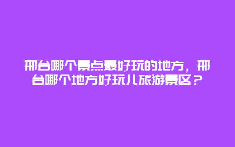 邢台哪个景点最好玩的地方，邢台哪个地方好玩儿旅游景区？